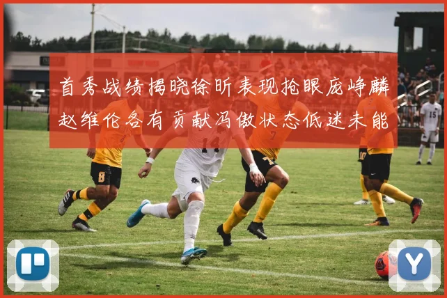 首秀战绩揭晓徐昕表现抢眼庞峥麟赵维伦各有贡献冯傲状态低迷未能得分