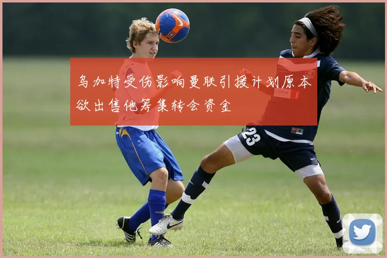乌加特受伤影响曼联引援计划原本欲出售他筹集转会资金