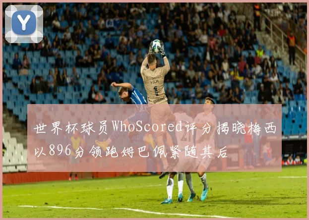 世界杯球员WhoScored评分揭晓梅西以896分领跑姆巴佩紧随其后