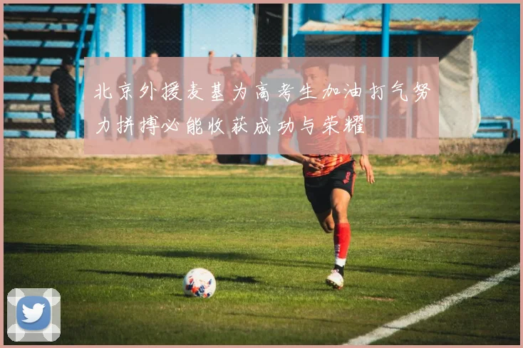 北京外援麦基为高考生加油打气努力拼搏必能收获成功与荣耀