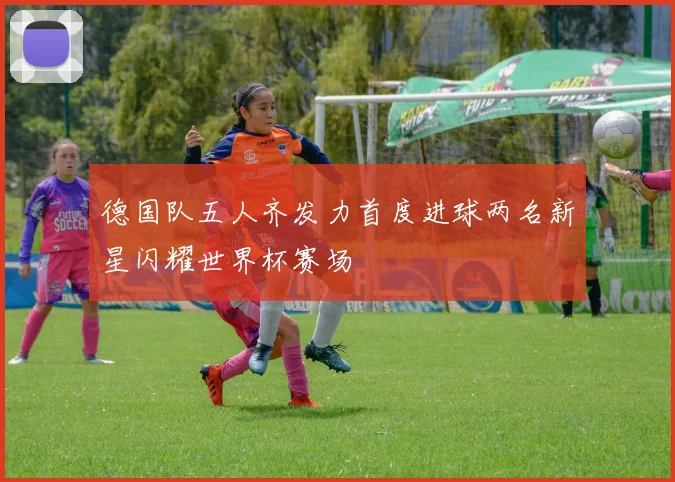 德国队五人齐发力首度进球两名新星闪耀世界杯赛场