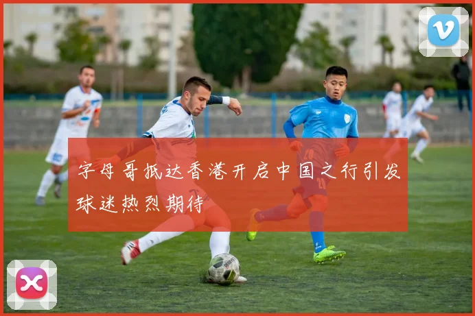 字母哥抵达香港开启中国之行引发球迷热烈期待