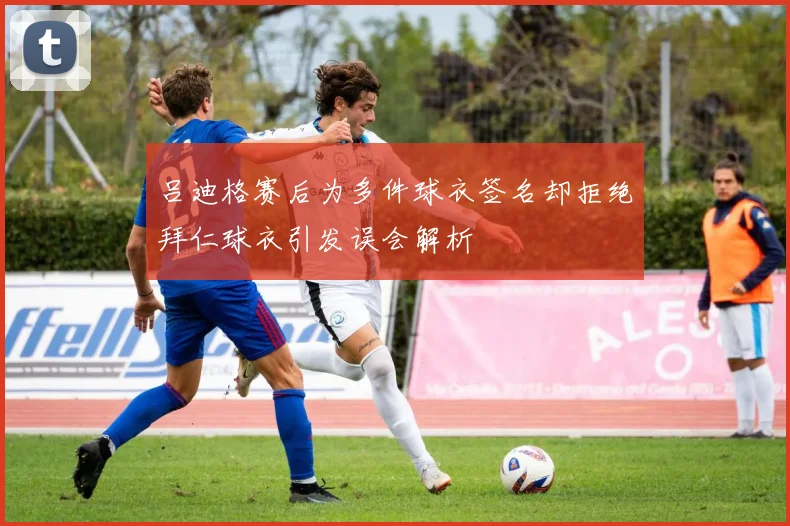 吕迪格赛后为多件球衣签名却拒绝拜仁球衣引发误会解析
