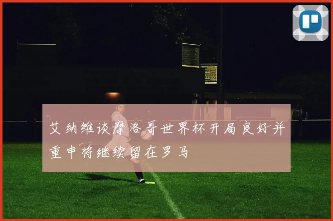 艾纳维谈摩洛哥世界杯开局良好并重申将继续留在罗马