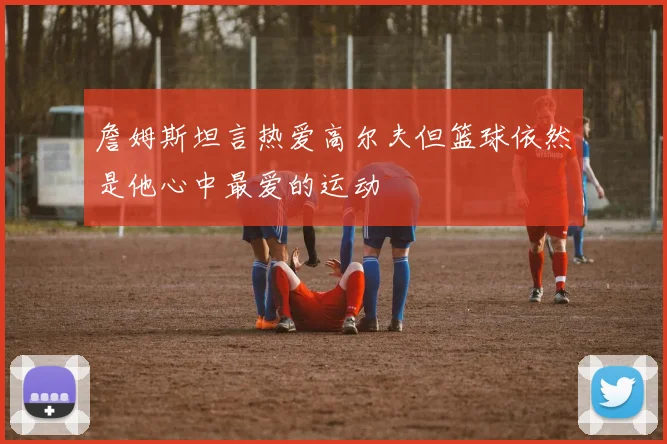 詹姆斯坦言热爱高尔夫但篮球依然是他心中最爱的运动