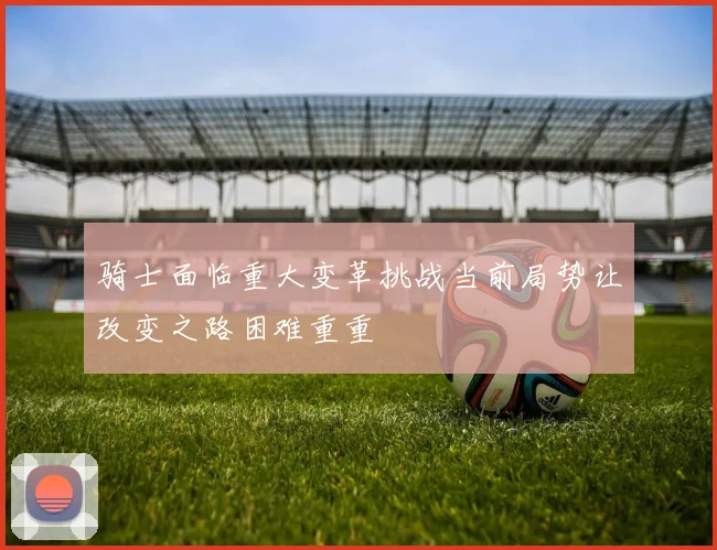 骑士面临重大变革挑战当前局势让改变之路困难重重