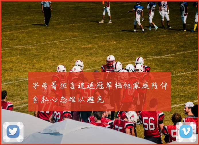 字母哥坦言追逐冠军牺牲家庭陪伴自私心态难以避免