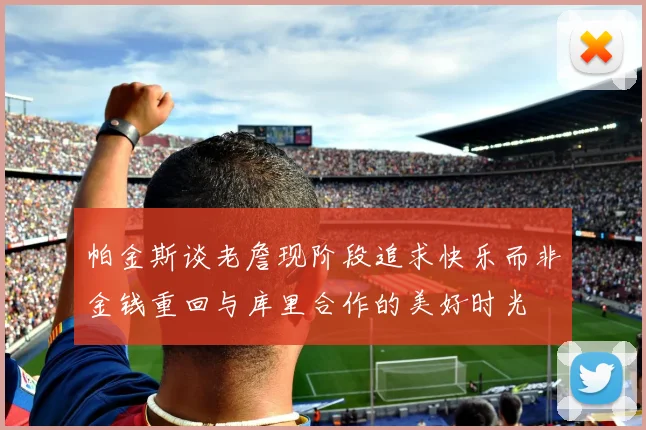帕金斯谈老詹现阶段追求快乐而非金钱重回与库里合作的美好时光