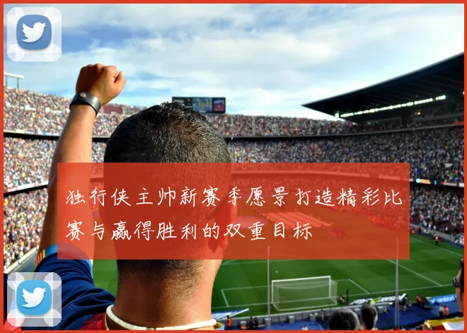 独行侠主帅新赛季愿景打造精彩比赛与赢得胜利的双重目标