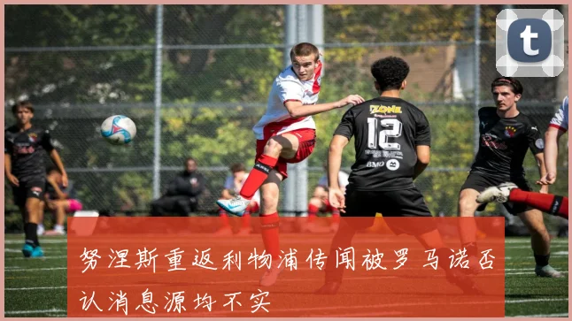 努涅斯重返利物浦传闻被罗马诺否认消息源均不实