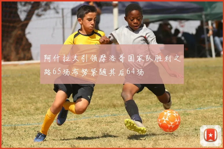 阿什拉夫引领摩洛哥国家队胜利之路65场布努紧随其后64场