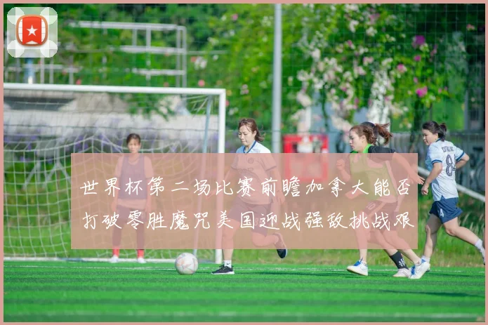 世界杯第二场比赛前瞻加拿大能否打破零胜魔咒美国迎战强敌挑战艰巨