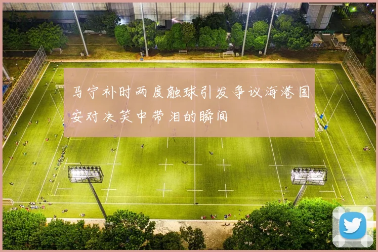 马宁补时两度触球引发争议海港国安对决笑中带泪的瞬间