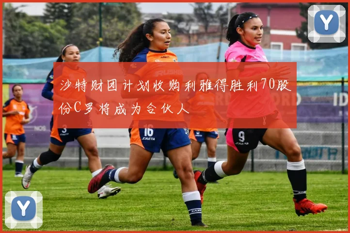 沙特财团计划收购利雅得胜利70股份C罗将成为合伙人