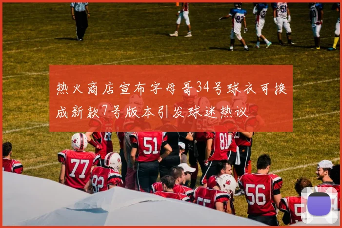 热火商店宣布字母哥34号球衣可换成新款7号版本引发球迷热议